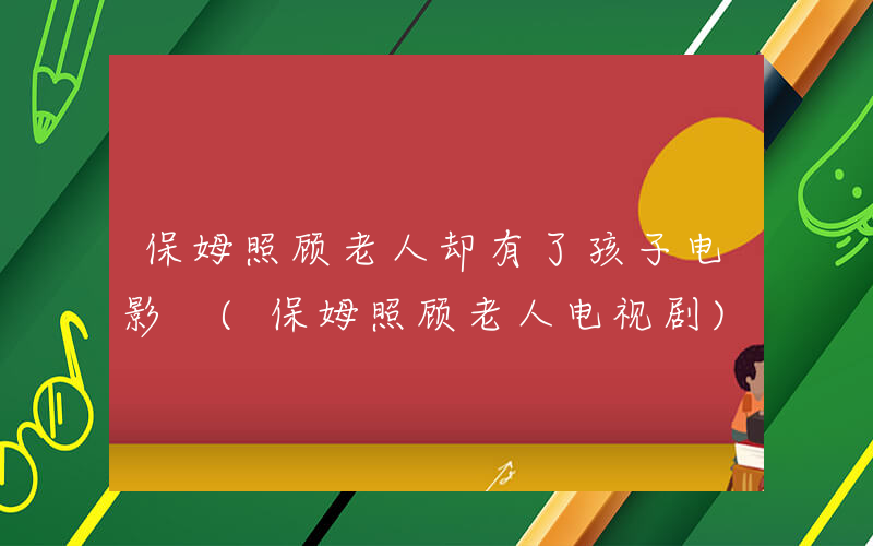 保姆照顾老人却有了孩子电影 (保姆照顾老人电视剧)